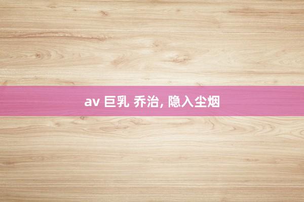av 巨乳 乔治， 隐入尘烟