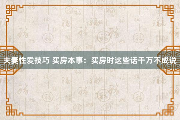 夫妻性爱技巧 买房本事：买房时这些话千万不成说