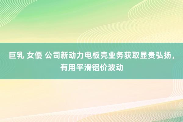 巨乳 女優 公司新动力电板壳业务获取显贵弘扬,有用平滑铝价波动