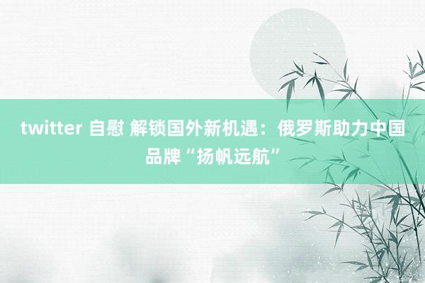 twitter 自慰 解锁国外新机遇：俄罗斯助力中国品牌“扬帆远航”