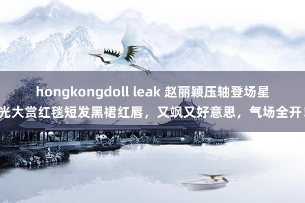 hongkongdoll leak 赵丽颖压轴登场星光大赏红毯短发黑裙红唇，又飒又好意思，气场全开！