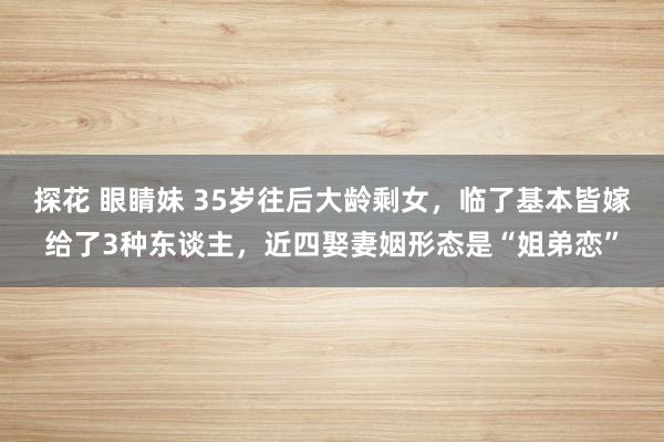 探花 眼睛妹 35岁往后大龄剩女，临了基本皆嫁给了3种东谈主，近四娶妻姻形态是“姐弟恋”
