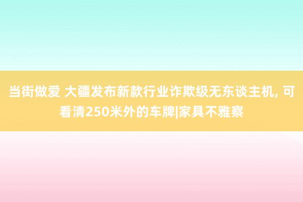 当街做爱 大疆发布新款行业诈欺级无东谈主机， 可看清250米外的车牌|家具不雅察