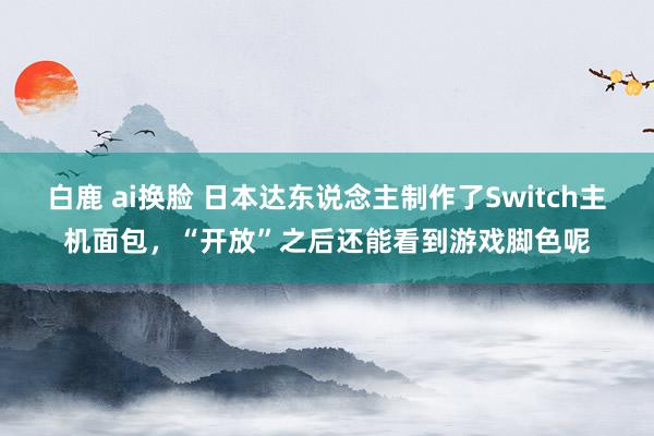 白鹿 ai换脸 日本达东说念主制作了Switch主机面包，“开放”之后还能看到游戏脚色呢