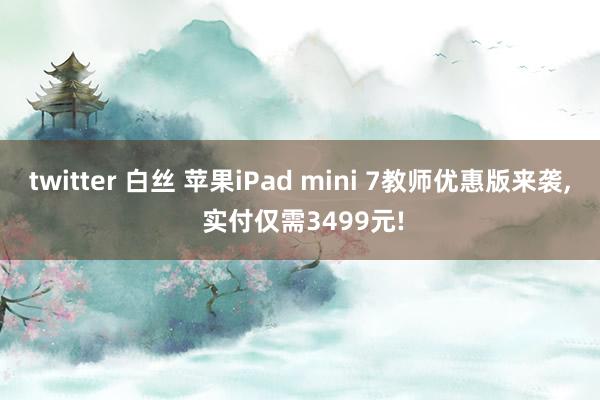 twitter 白丝 苹果iPad mini 7教师优惠版来袭， 实付仅需3499元!