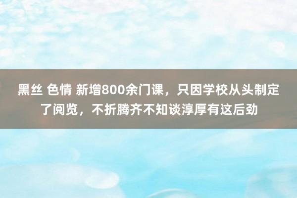 黑丝 色情 新增800余门课，只因学校从头制定了阅览，不折腾齐不知谈淳厚有这后劲