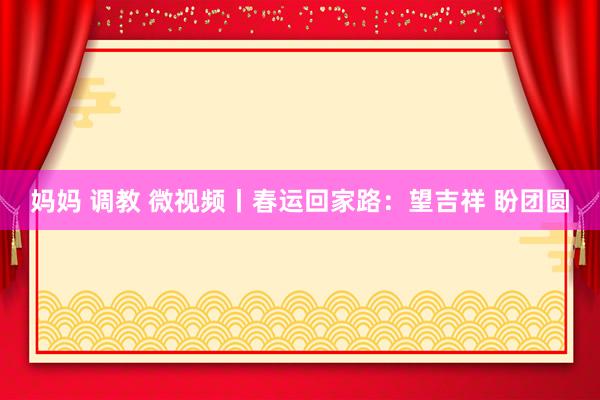 妈妈 调教 微视频丨春运回家路：望吉祥 盼团圆
