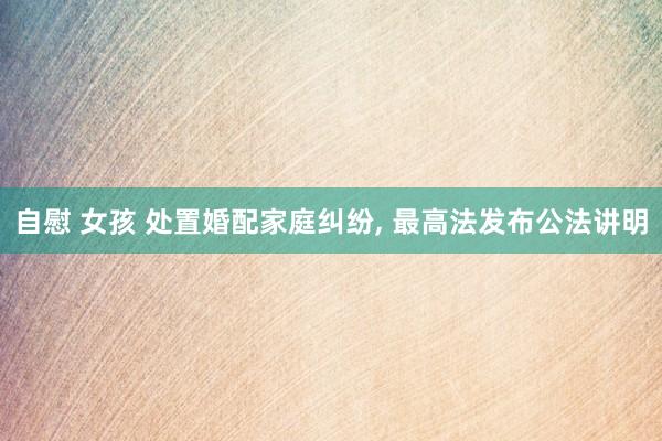 自慰 女孩 处置婚配家庭纠纷， 最高法发布公法讲明