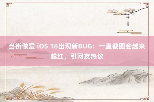 当街做爱 iOS 18出现新BUG：一直截图会越来越红，引网友热议