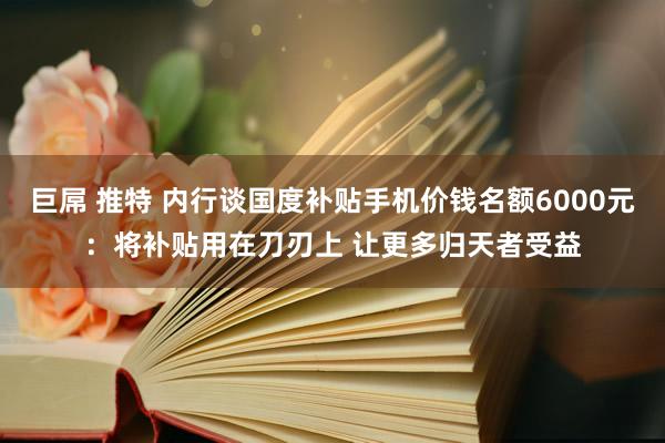 巨屌 推特 内行谈国度补贴手机价钱名额6000元：将补贴用在刀刃上 让更多归天者受益