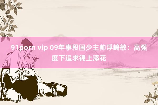 91porn vip 09年事段国少主帅浮嶋敏：高强度下追求锦上添花