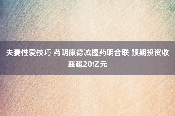 夫妻性爱技巧 药明康德减握药明合联 预期投资收益超20亿元