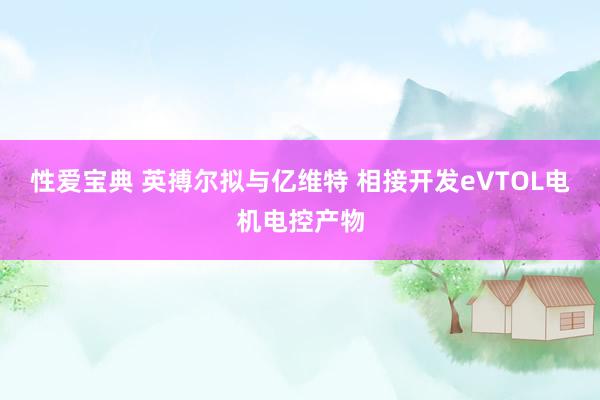 性爱宝典 英搏尔拟与亿维特 相接开发eVTOL电机电控产物