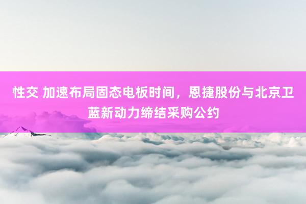 性交 加速布局固态电板时间，恩捷股份与北京卫蓝新动力缔结采购公约