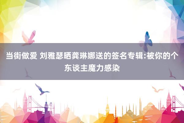 当街做爱 刘雅瑟晒龚琳娜送的签名专辑:被你的个东谈主魔力感染