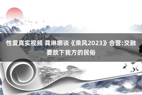 性爱真实视频 龚琳娜谈《乘风2023》合营:交融要放下我方的民俗