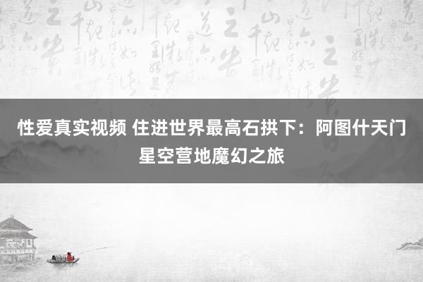 性爱真实视频 住进世界最高石拱下：阿图什天门星空营地魔幻之旅