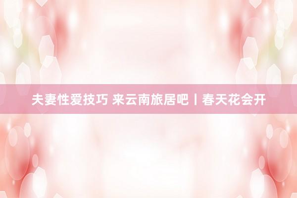 夫妻性爱技巧 来云南旅居吧丨春天花会开