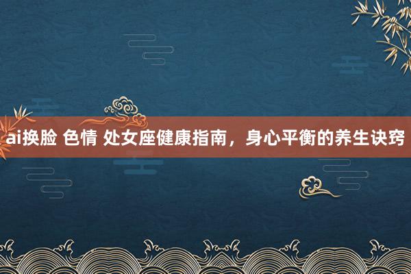 ai换脸 色情 处女座健康指南，身心平衡的养生诀窍