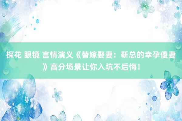 探花 眼镜 言情演义《替嫁娶妻：靳总的幸孕傻妻》高分场景让你入坑不后悔！