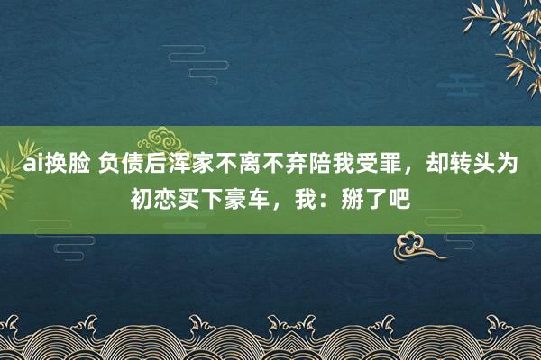 ai换脸 负债后浑家不离不弃陪我受罪，却转头为初恋买下豪车，我：掰了吧