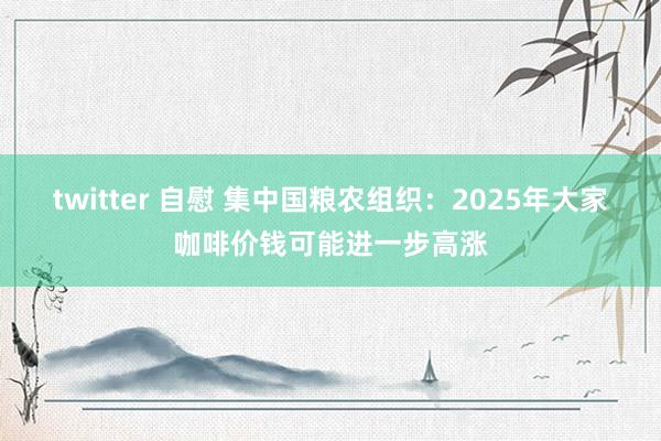 twitter 自慰 集中国粮农组织：2025年大家咖啡价钱可能进一步高涨