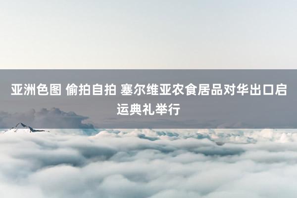 亚洲色图 偷拍自拍 塞尔维亚农食居品对华出口启运典礼举行