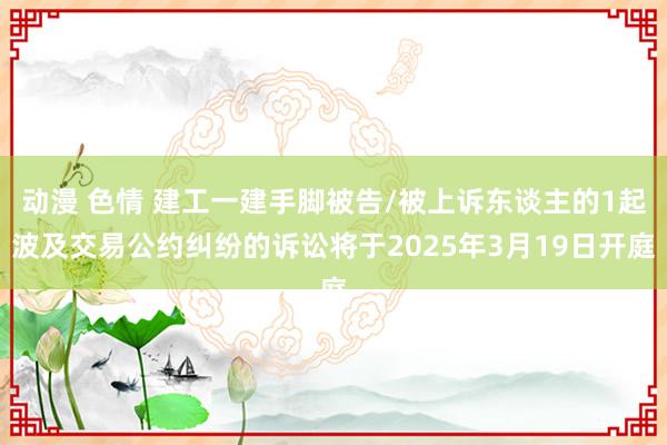动漫 色情 建工一建手脚被告/被上诉东谈主的1起波及交易公约纠纷的诉讼将于2025年3月19日开庭
