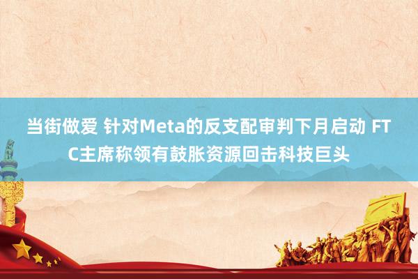 当街做爱 针对Meta的反支配审判下月启动 FTC主席称领有鼓胀资源回击科技巨头