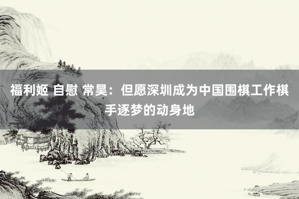 福利姬 自慰 常昊：但愿深圳成为中国围棋工作棋手逐梦的动身地