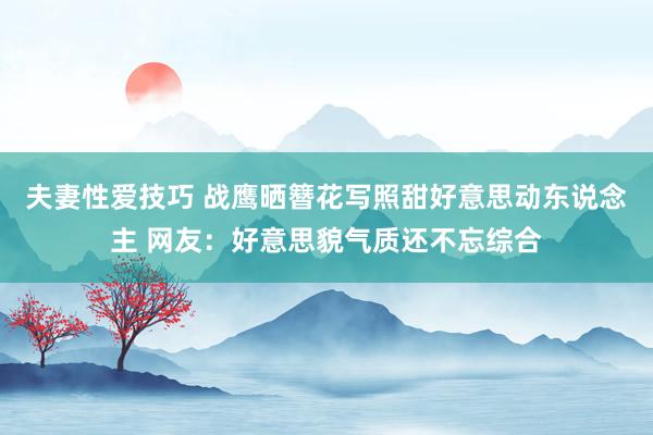 夫妻性爱技巧 战鹰晒簪花写照甜好意思动东说念主 网友：好意思貌气质还不忘综合