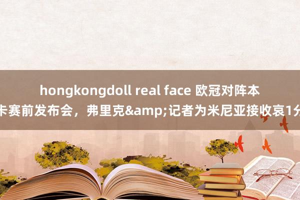 hongkongdoll real face 欧冠对阵本菲卡赛前发布会，弗里克&记者为米尼亚接收哀1分钟