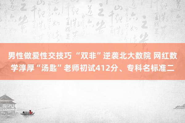 男性做爱性交技巧 “双非”逆袭北大数院 网红数学淳厚“汤匙”老师初试412分、专科名标准二
