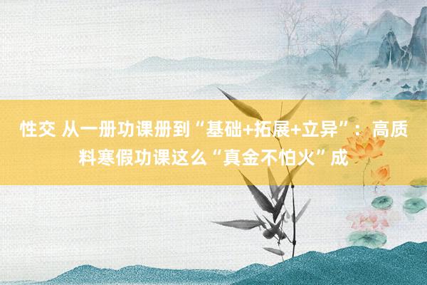 性交 从一册功课册到“基础+拓展+立异”：高质料寒假功课这么“真金不怕火”成
