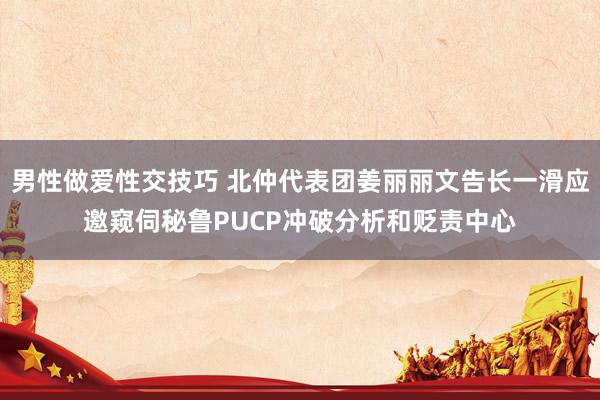 男性做爱性交技巧 北仲代表团姜丽丽文告长一滑应邀窥伺秘鲁PUCP冲破分析和贬责中心