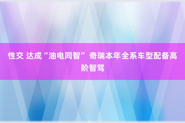 性交 达成“油电同智” 奇瑞本年全系车型配备高阶智驾