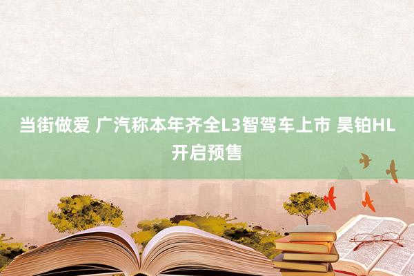 当街做爱 广汽称本年齐全L3智驾车上市 昊铂HL开启预售
