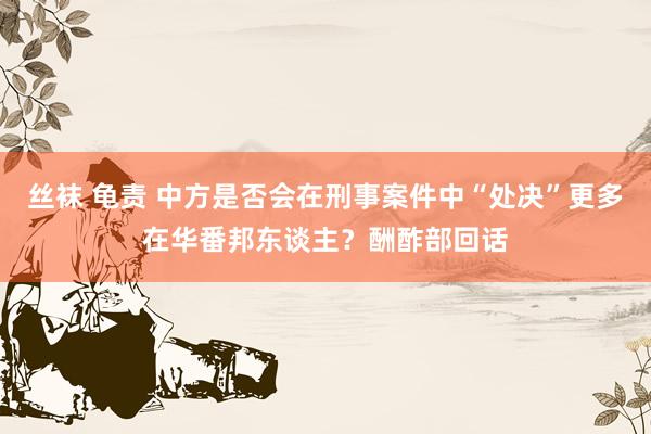 丝袜 龟责 中方是否会在刑事案件中“处决”更多在华番邦东谈主？酬酢部回话