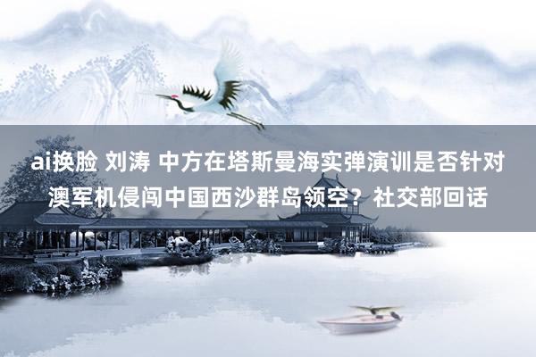 ai换脸 刘涛 中方在塔斯曼海实弹演训是否针对澳军机侵闯中国西沙群岛领空？社交部回话