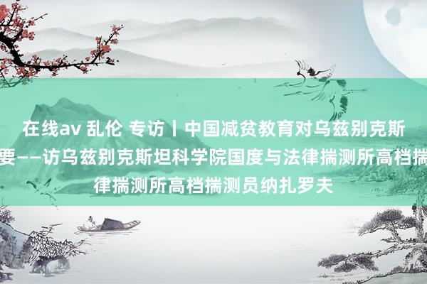 在线av 乱伦 专访丨中国减贫教育对乌兹别克斯坦真谛真谛紧要——访乌兹别克斯坦科学院国度与法律揣测所高档揣测员纳扎罗夫