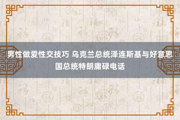男性做爱性交技巧 乌克兰总统泽连斯基与好意思国总统特朗庸碌电话