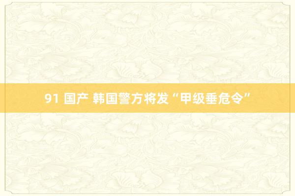 91 国产 韩国警方将发“甲级垂危令”