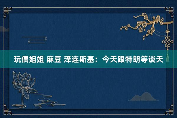玩偶姐姐 麻豆 泽连斯基：今天跟特朗等谈天