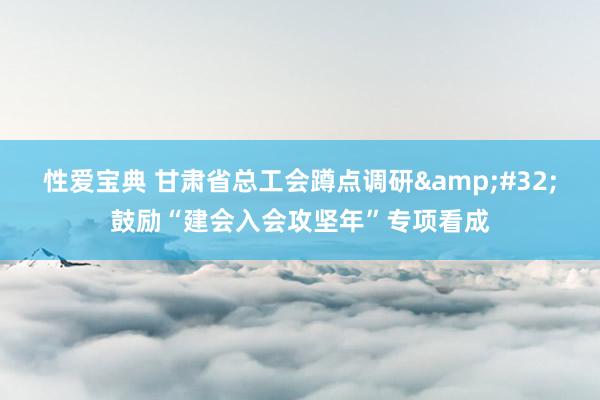 性爱宝典 甘肃省总工会蹲点调研&#32;鼓励“建会入会攻坚年”专项看成