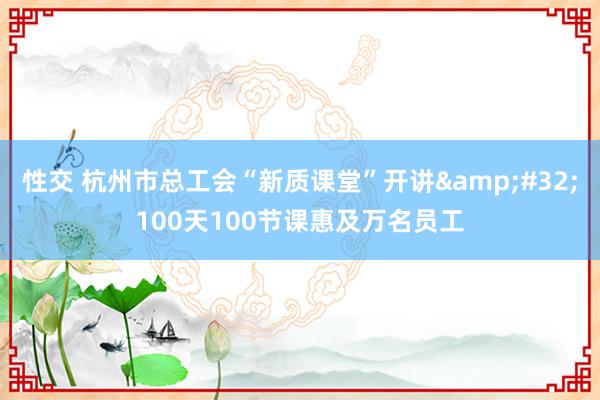 性交 杭州市总工会“新质课堂”开讲&#32;100天100节课惠及万名员工