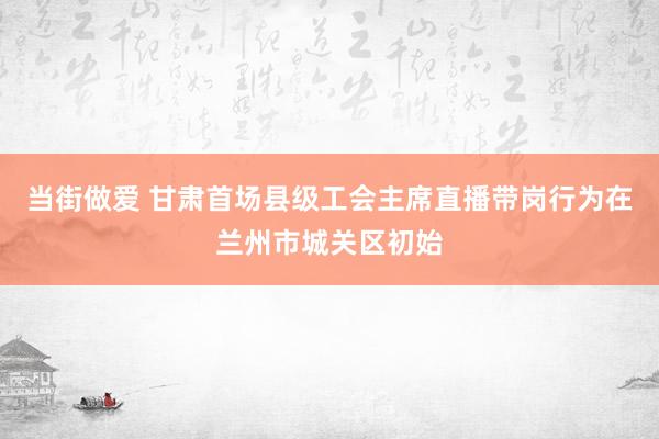 当街做爱 甘肃首场县级工会主席直播带岗行为在兰州市城关区初始