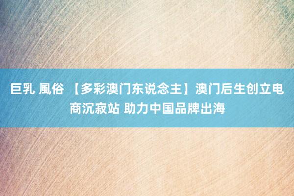 巨乳 風俗 【多彩澳门东说念主】澳门后生创立电商沉寂站 助力中国品牌出海