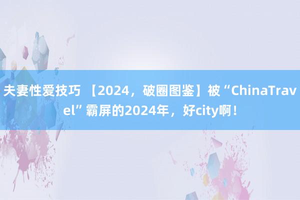 夫妻性爱技巧 【2024，破圈图鉴】被“ChinaTravel”霸屏的2024年，好city啊！