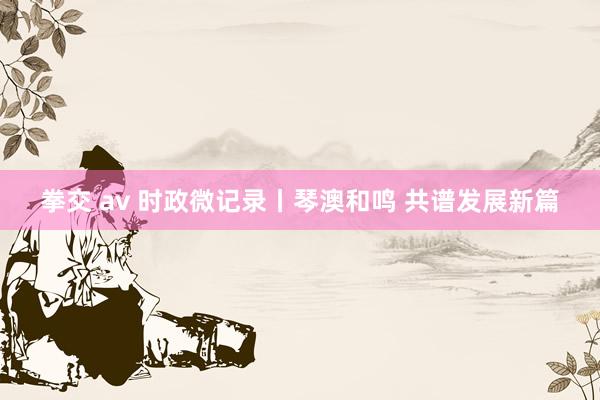 拳交 av 时政微记录丨琴澳和鸣 共谱发展新篇