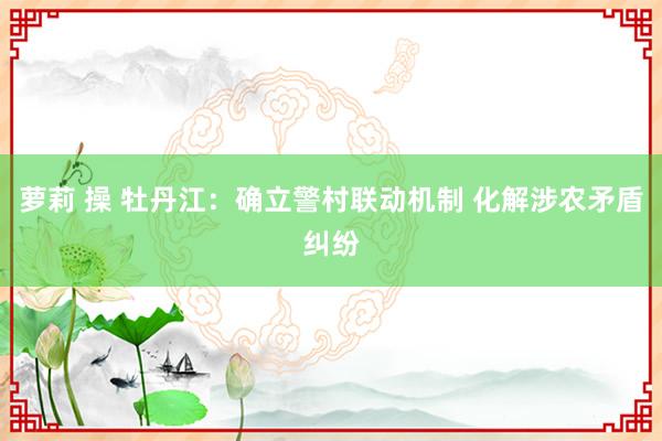 萝莉 操 牡丹江：确立警村联动机制 化解涉农矛盾纠纷